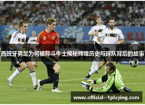西班牙男足为何被称斗牛士揭秘辉煌历史与球队背后的故事