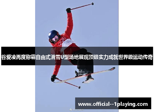 谷爱凌再度称霸自由式滑雪U型场地展现顶级实力成就世界级运动传奇