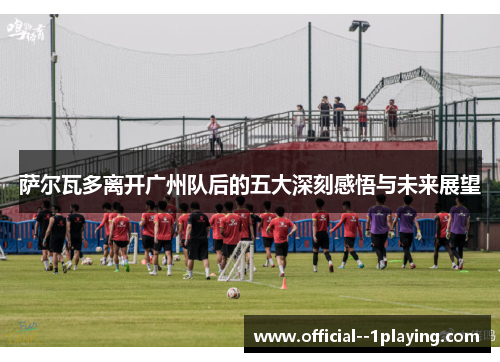 萨尔瓦多离开广州队后的五大深刻感悟与未来展望