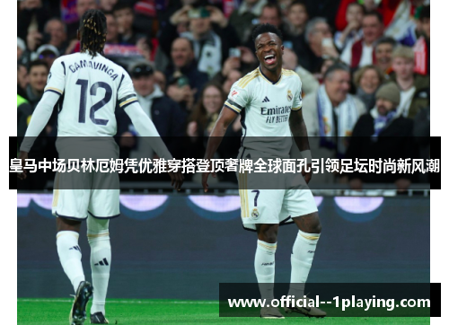 皇马中场贝林厄姆凭优雅穿搭登顶奢牌全球面孔引领足坛时尚新风潮 皇马中场贝林厄姆凭优雅穿搭登顶奢牌全球面孔引领足坛时尚新风潮