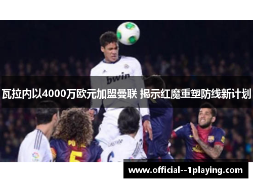瓦拉内以4000万欧元加盟曼联 揭示红魔重塑防线新计划 瓦拉内以4000万欧元加盟曼联 揭示红魔重塑防线新计划