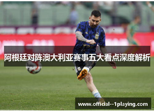 阿根廷对阵澳大利亚赛事五大看点深度解析 阿根廷对阵澳大利亚赛事五大看点深度解析