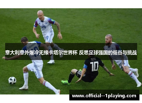 意大利意外爆冷无缘卡塔尔世界杯 反思足球强国的低谷与挑战