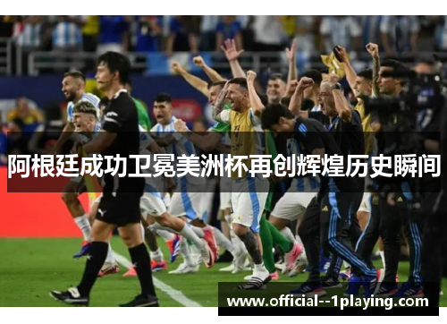 阿根廷成功卫冕美洲杯再创辉煌历史瞬间
